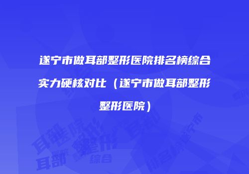 遂宁市做耳部整形医院排名榜综合实力硬核对比（遂宁市做耳部整形整形医院）