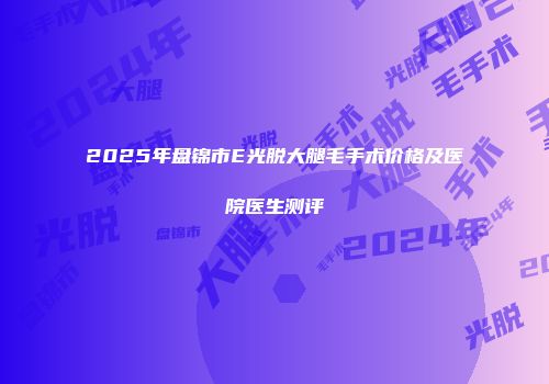 2025年盘锦市E光脱大腿毛手术价格及医院医生测评