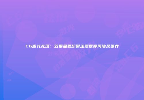 C6激光祛斑：效果显著却需注意反弹风险及保养