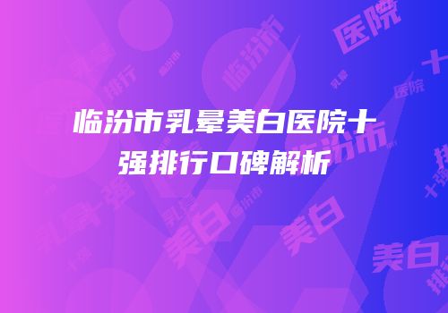 临汾市乳晕美白医院十强排行口碑解析