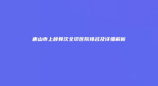 唐山市上颌骨次全切医院排名及详细解析