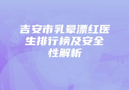 吉安市乳晕漂红医生排行榜及安全性解析