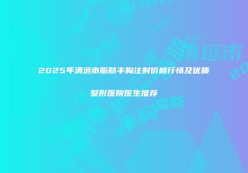 2025年清远市脂肪丰胸注射价格行情及优质整形医院医生推荐