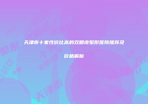 天津市十家性价比高的双眼皮整形医院推荐及价格解析
