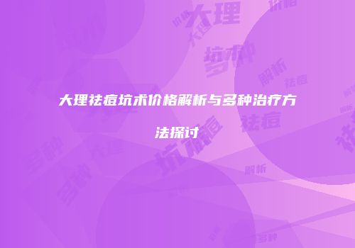 大理祛痘坑术价格解析与多种治疗方法探讨