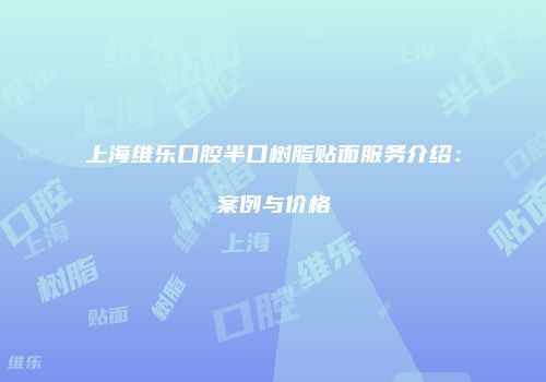 上海维乐口腔半口树脂贴面服务介绍：案例与价格