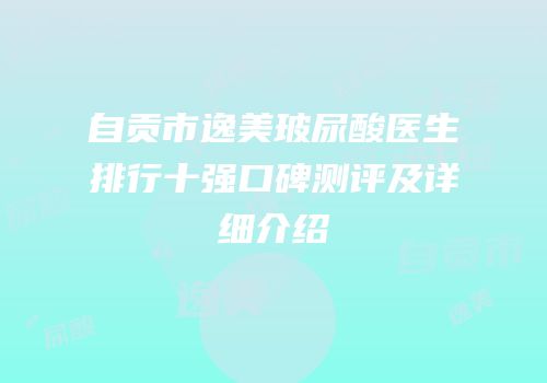 自贡市逸美玻尿酸医生排行十强口碑测评及详细介绍