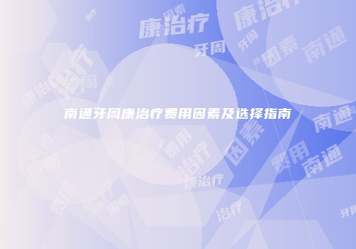 南通牙周康治疗费用因素及选择指南