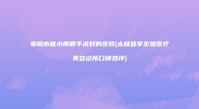 阜阳市做小阴唇手术好的医院(太和县李丕燎医疗美容诊所口碑热评)