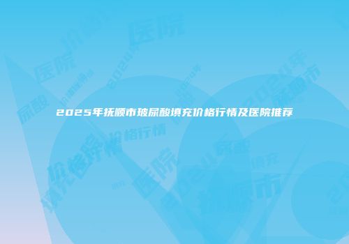 2025年抚顺市玻尿酸填充价格行情及医院推荐