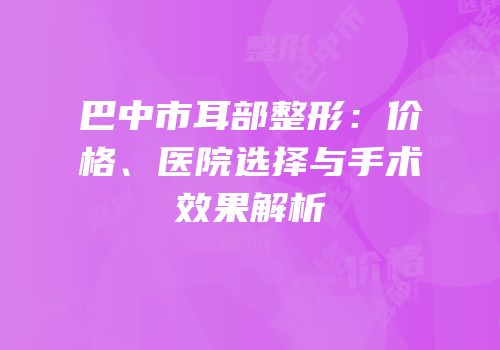 巴中市耳部整形：价格、医院选择与手术效果解析