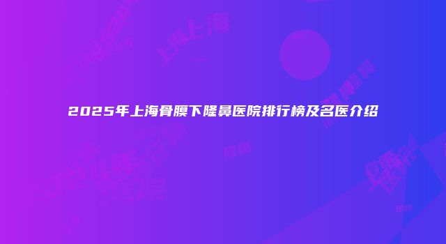 2025年上海骨膜下隆鼻医院排行榜及名医介绍