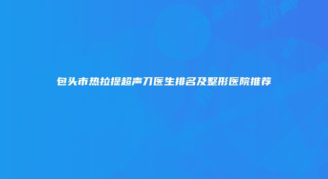 包头市热拉提超声刀医生排名及整形医院推荐