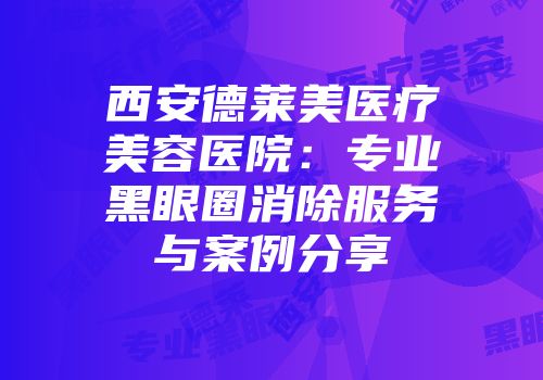 西安德莱美医疗美容医院：专业黑眼圈消除服务与案例分享