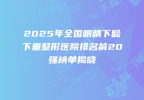 2025年全国眼睛下睑下垂整形医院排名前20强榜单揭晓