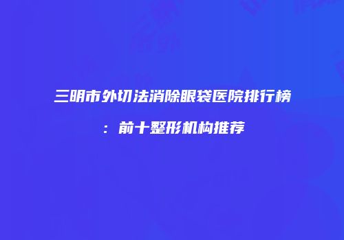 三明市外切法消除眼袋医院排行榜：前十整形机构推荐
