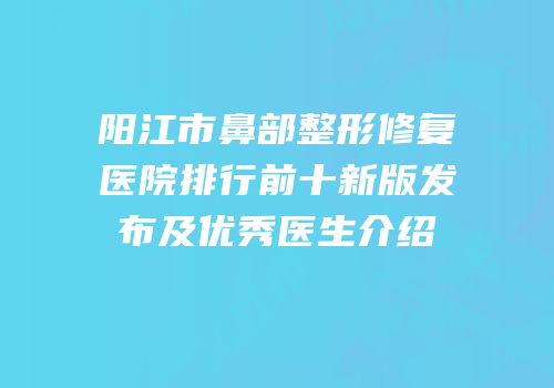 阳江市鼻部整形修复医院排行前十新版发布及优秀医生介绍