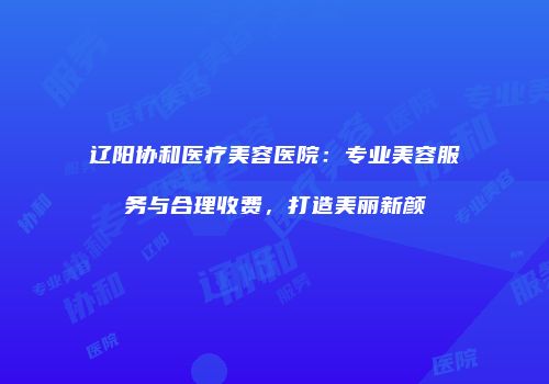 辽阳协和医疗美容医院：专业美容服务与合理收费，打造美丽新颜