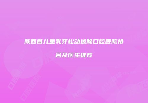 陕西省儿童乳牙松动拔除口腔医院排名及医生推荐
