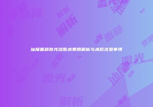汕尾面部激光溶脂术费用解析与术后注意事项