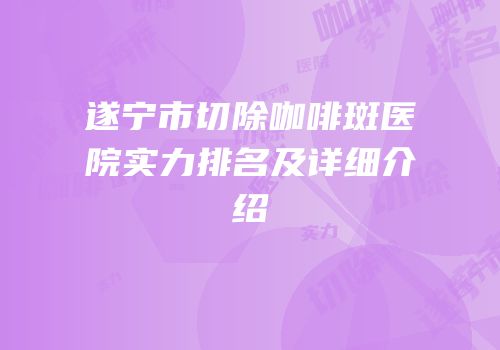 遂宁市切除咖啡斑医院实力排名及详细介绍