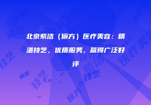 北京紫洁（俪方）医疗美容：精湛技艺，优质服务，赢得广泛好评