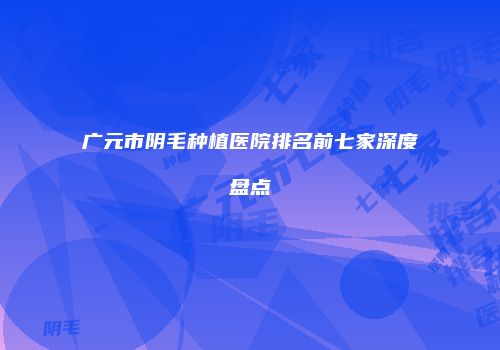 广元市阴毛种植医院排名前七家深度盘点