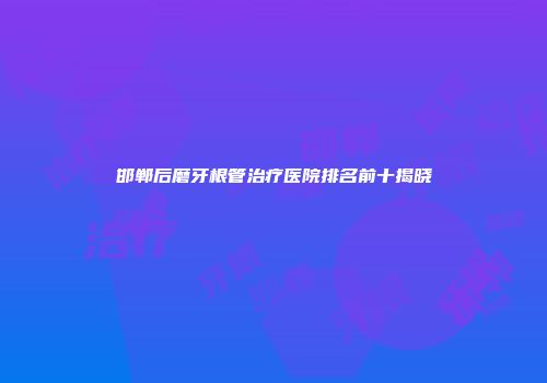 邯郸后磨牙根管治疗医院排名前十揭晓