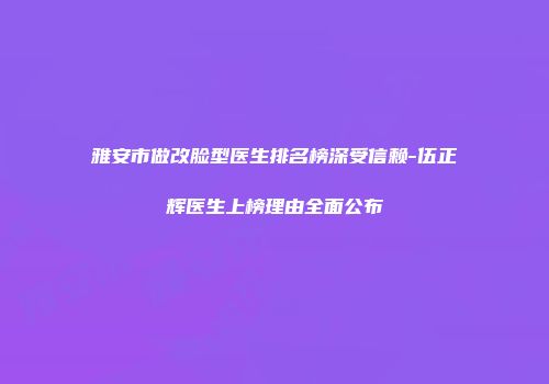 雅安市做改脸型医生排名榜深受信赖-伍正辉医生上榜理由全面公布