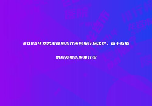 2025年龙岩市厚唇治疗医院排行榜出炉：前十权威机构及擅长医生介绍