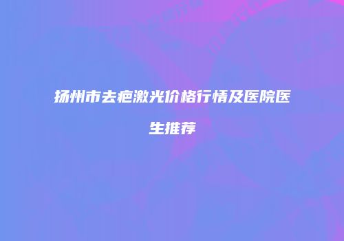 扬州市去疤激光价格行情及医院医生推荐