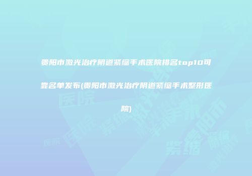贵阳市激光治疗阴道紧缩手术医院排名top10可靠名单发布(贵阳市激光治疗阴道紧缩手术整形医院)