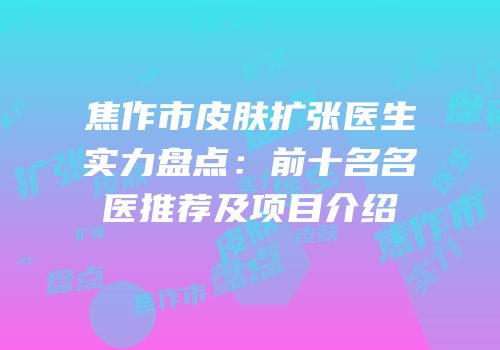 焦作市皮肤扩张医生实力盘点：前十名名医推荐及项目介绍