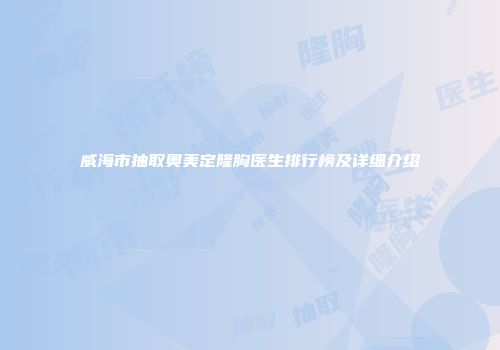 威海市抽取奥美定隆胸医生排行榜及详细介绍