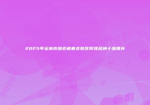 2025年运城市暗疮疤痕去除医院排名榜十强推荐