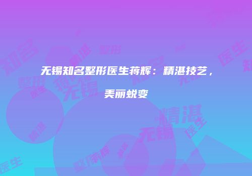 无锡知名整形医生蒋辉：精湛技艺，美丽蜕变