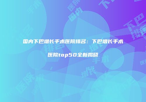 国内下巴增长手术医院排名：下巴增长手术医院top50全新揭晓