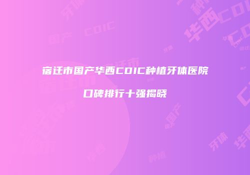 宿迁市国产华西CDIC种植牙体医院口碑排行十强揭晓