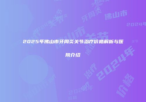 2025年佛山市牙周炎关节治疗价格解析与医院介绍