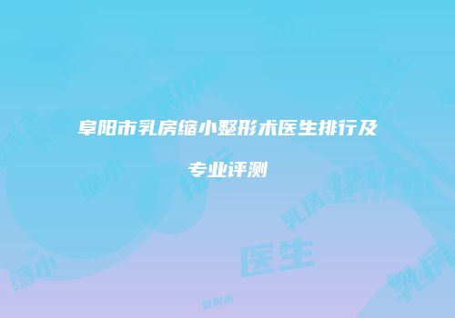 阜阳市乳房缩小整形术医生排行及专业评测