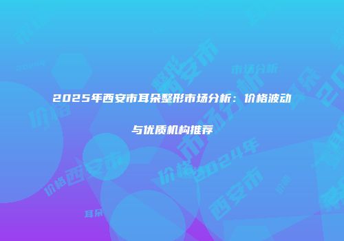 2025年西安市耳朵整形市场分析：价格波动与优质机构推荐