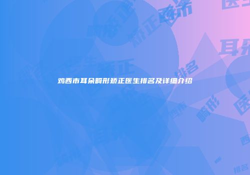 鸡西市耳朵畸形矫正医生排名及详细介绍
