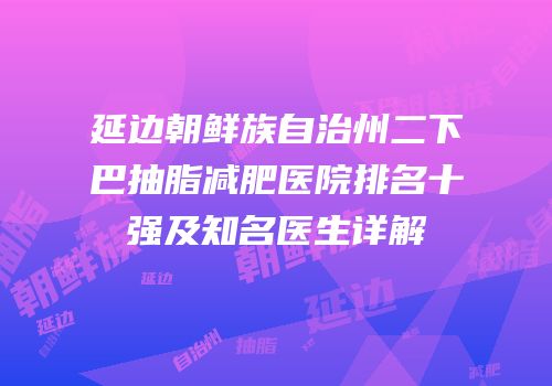 延边朝鲜族自治州二下巴抽脂减肥医院排名十强及知名医生详解