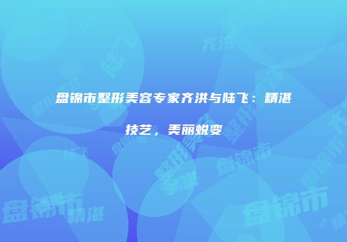 盘锦市整形美容专家齐洪与陆飞：精湛技艺，美丽蜕变