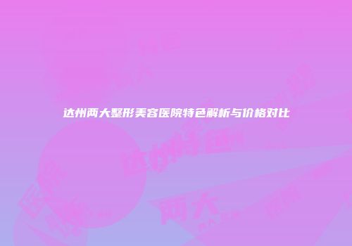 达州两大整形美容医院特色解析与价格对比
