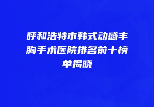 呼和浩特市韩式动感丰胸手术医院排名前十榜单揭晓