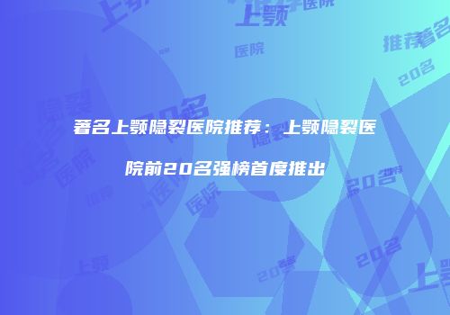 著名上颚隐裂医院推荐：上颚隐裂医院前20名强榜首度推出