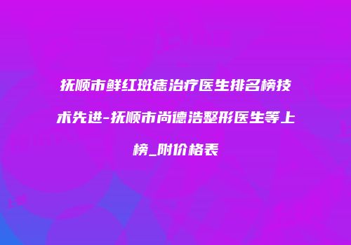 抚顺市鲜红斑痣治疗医生排名榜技术先进-抚顺市尚德浩整形医生等上榜_附价格表