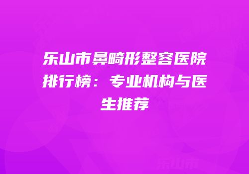 乐山市鼻畸形整容医院排行榜：专业机构与医生推荐