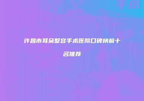 许昌市耳朵整容手术医院口碑榜前十名推荐